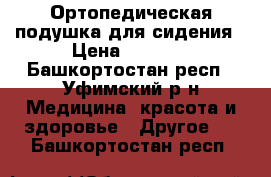 Ортопедическая подушка для сидения › Цена ­ 1 500 - Башкортостан респ., Уфимский р-н Медицина, красота и здоровье » Другое   . Башкортостан респ.